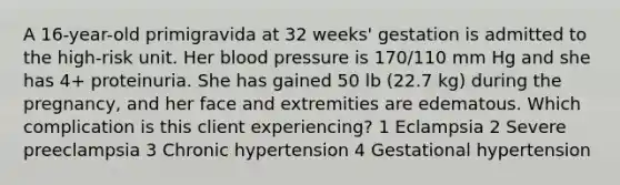 A 16-year-old primigravida at 32 weeks' gestation is admitted to the high-risk unit. Her blood pressure is 170/110 mm Hg and she has 4+ proteinuria. She has gained 50 lb (22.7 kg) during the pregnancy, and her face and extremities are edematous. Which complication is this client experiencing? 1 Eclampsia 2 Severe preeclampsia 3 Chronic hypertension 4 Gestational hypertension