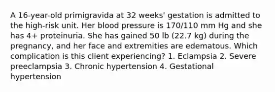 A 16-year-old primigravida at 32 weeks' gestation is admitted to the high-risk unit. Her blood pressure is 170/110 mm Hg and she has 4+ proteinuria. She has gained 50 lb (22.7 kg) during the pregnancy, and her face and extremities are edematous. Which complication is this client experiencing? 1. Eclampsia 2. Severe preeclampsia 3. Chronic hypertension 4. Gestational hypertension