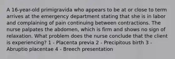 A 16-year-old primigravida who appears to be at or close to term arrives at the emergency department stating that she is in labor and complaining of pain continuing between contractions. The nurse palpates the abdomen, which is firm and shows no sign of relaxation. What problem does the nurse conclude that the client is experiencing? 1 - Placenta previa 2 - Precipitous birth 3 - Abruptio placentae 4 - Breech presentation