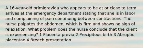 A 16-year-old primigravida who appears to be at or close to term arrives at the emergency department stating that she is in labor and complaining of pain continuing between contractions. The nurse palpates the abdomen, which is firm and shows no sign of relaxation. What problem does the nurse conclude that the client is experiencing? 1 Placenta previa 2 Precipitous birth 3 Abruptio placentae 4 Breech presentation