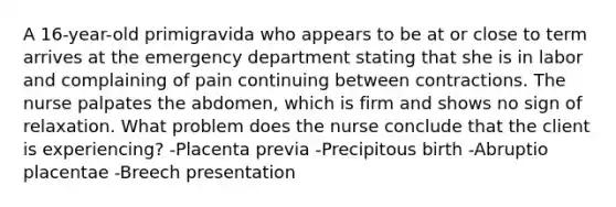 A 16-year-old primigravida who appears to be at or close to term arrives at the emergency department stating that she is in labor and complaining of pain continuing between contractions. The nurse palpates the abdomen, which is firm and shows no sign of relaxation. What problem does the nurse conclude that the client is experiencing? -Placenta previa -Precipitous birth -Abruptio placentae -Breech presentation