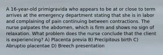 A 16-year-old primigravida who appears to be at or close to term arrives at the emergency department stating that she is in labor and complaining of pain continuing between contractions. The nurse palpates the abdomen, which is firm and shows no sign of relaxation. What problem does the nurse conclude that the client is experiencing? A) Placenta previa B) Precipitous birth C) Abruptio placentae D) Breech presentation