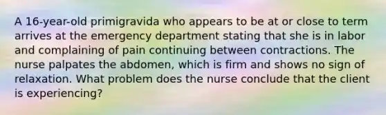 A 16-year-old primigravida who appears to be at or close to term arrives at the emergency department stating that she is in labor and complaining of pain continuing between contractions. The nurse palpates the abdomen, which is firm and shows no sign of relaxation. What problem does the nurse conclude that the client is experiencing?