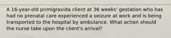 A 16-year-old primigravida client at 36 weeks' gestation who has had no prenatal care experienced a seizure at work and is being transported to the hospital by ambulance. What action should the nurse take upon the client's arrival?