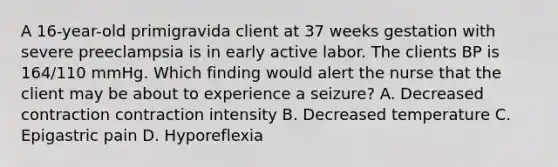 A 16-year-old primigravida client at 37 weeks gestation with severe preeclampsia is in early active labor. The clients BP is 164/110 mmHg. Which finding would alert the nurse that the client may be about to experience a seizure? A. Decreased contraction contraction intensity B. Decreased temperature C. Epigastric pain D. Hyporeflexia