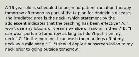 A 16-year-old is scheduled to begin outpatient radiation therapy tomorrow afternoon as part of the tx plan for Hodgkin's disease. The irradiated area is the neck. Which statement by the adolescent indicates that the teaching has been effective? A. "I won't use any lotions or creams w/ aloe or lanolin in them." B. "I can wear perfume tomorrow as long as I don't put it on my neck." C. "In the morning, I can wash the markings off of my neck w/ a mild soap." D. "I should apply a sunscreen lotion to my neck prior to going outside tomorrow."