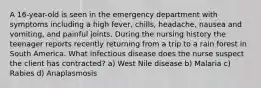 A 16-year-old is seen in the emergency department with symptoms including a high fever, chills, headache, nausea and vomiting, and painful joints. During the nursing history the teenager reports recently returning from a trip to a rain forest in South America. What infectious disease does the nurse suspect the client has contracted? a) West Nile disease b) Malaria c) Rabies d) Anaplasmosis