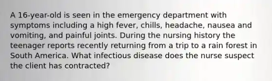 A 16-year-old is seen in the emergency department with symptoms including a high fever, chills, headache, nausea and vomiting, and painful joints. During the nursing history the teenager reports recently returning from a trip to a rain forest in South America. What infectious disease does the nurse suspect the client has contracted?