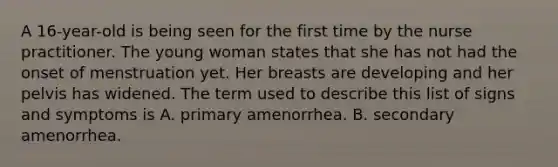 A 16-year-old is being seen for the first time by the nurse practitioner. The young woman states that she has not had the onset of menstruation yet. Her breasts are developing and her pelvis has widened. The term used to describe this list of signs and symptoms is A. primary amenorrhea. B. secondary amenorrhea.