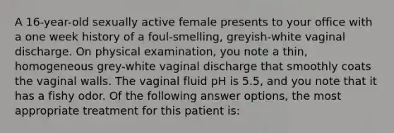 A 16-year-old sexually active female presents to your office with a one week history of a foul-smelling, greyish-white vaginal discharge. On physical examination, you note a thin, homogeneous grey-white vaginal discharge that smoothly coats the vaginal walls. The vaginal fluid pH is 5.5, and you note that it has a fishy odor. Of the following answer options, the most appropriate treatment for this patient is: