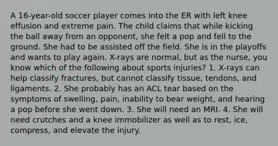 A 16-year-old soccer player comes into the ER with left knee effusion and extreme pain. The child claims that while kicking the ball away from an opponent, she felt a pop and fell to the ground. She had to be assisted off the field. She is in the playoffs and wants to play again. X-rays are normal, but as the nurse, you know which of the following about sports injuries? 1. X-rays can help classify fractures, but cannot classify tissue, tendons, and ligaments. 2. She probably has an ACL tear based on the symptoms of swelling, pain, inability to bear weight, and hearing a pop before she went down. 3. She will need an MRI. 4. She will need crutches and a knee immobilizer as well as to rest, ice, compress, and elevate the injury.