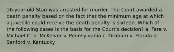 16-year-old Stan was arrested for murder. The Court awarded a death penalty based on the fact that the minimum age at which a juvenile could receive the death penalty is sixteen. Which of the following cases is the basis for the Court's decision? a. Fare v. Michael C. b. McKeiver v. Pennsylvania c. Graham v. Florida d. Sanford v. Kentucky