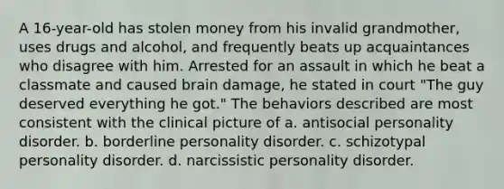 A 16-year-old has stolen money from his invalid grandmother, uses drugs and alcohol, and frequently beats up acquaintances who disagree with him. Arrested for an assault in which he beat a classmate and caused brain damage, he stated in court "The guy deserved everything he got." The behaviors described are most consistent with the clinical picture of a. antisocial personality disorder. b. borderline personality disorder. c. schizotypal personality disorder. d. narcissistic personality disorder.