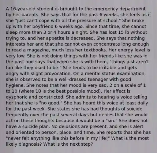 A 16-year-old student is brought to the emergency department by her parents. She says that for the past 6 weeks, she feels as if she "just can't cope with all the pressure at school." She broke up with her boyfriend 6 weeks ago. Since that time, she cannot sleep more than 3 or 4 hours a night. She has lost 15 lb without trying to, and her appetite is decreased. She says that nothing interests her and that she cannot even concentrate long enough to read a magazine, much less her textbooks. Her energy level is very low. She is not doing things with her friends like she was in the past and says that when she is with them, "things just aren't fun like they used to be." She tends to be irritable and gets angry with slight provocation. On a mental status examination, she is observed to be a well-dressed teenager with good hygiene. She notes that her mood is very sad, 2 on a scale of 1 to 10 (where 10 is the best possible mood). Her affect is dysphoric and constricted. She admits to hearing a voice telling her that she is "no good." She has heard this voice at least daily for the past week. She states she has had thoughts of suicide frequently over the past several days but denies that she would act on these thoughts because it would be a "sin." She does not have a suicide plan. No delusions are present, and she is alert and oriented to person, place, and time. She reports that she has "never felt anything like this before in my life!" What is the most likely diagnosis? What is the next step?