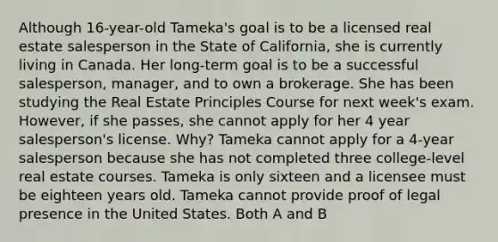 Although 16-year-old Tameka's goal is to be a licensed real estate salesperson in the State of California, she is currently living in Canada. Her long-term goal is to be a successful salesperson, manager, and to own a brokerage. She has been studying the Real Estate Principles Course for next week's exam. However, if she passes, she cannot apply for her 4 year salesperson's license. Why? Tameka cannot apply for a 4-year salesperson because she has not completed three college-level real estate courses. Tameka is only sixteen and a licensee must be eighteen years old. Tameka cannot provide proof of legal presence in the United States. Both A and B