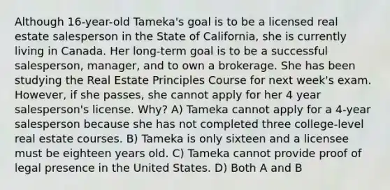 Although 16-year-old Tameka's goal is to be a licensed real estate salesperson in the State of California, she is currently living in Canada. Her long-term goal is to be a successful salesperson, manager, and to own a brokerage. She has been studying the Real Estate Principles Course for next week's exam. However, if she passes, she cannot apply for her 4 year salesperson's license. Why? A) Tameka cannot apply for a 4-year salesperson because she has not completed three college-level real estate courses. B) Tameka is only sixteen and a licensee must be eighteen years old. C) Tameka cannot provide proof of legal presence in the United States. D) Both A and B