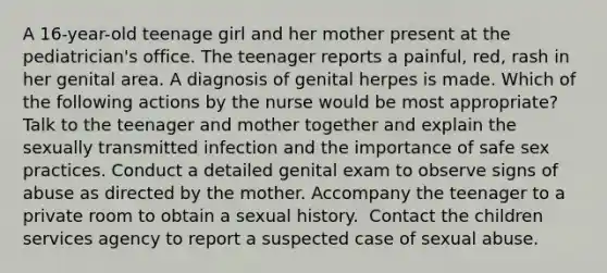 A 16-year-old teenage girl and her mother present at the pediatrician's office. The teenager reports a painful, red, rash in her genital area. A diagnosis of genital herpes is made. Which of the following actions by the nurse would be most appropriate?​ Talk to the teenager and mother together and explain the sexually transmitted infection and the importance of safe sex practices.​ Conduct a detailed genital exam to observe signs of abuse as directed by the mother.​ Accompany the teenager to a private room to obtain a sexual history. ​ Contact the children services agency to report a suspected case of sexual abuse.