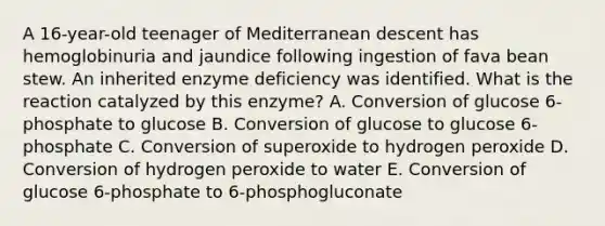 A 16-year-old teenager of Mediterranean descent has hemoglobinuria and jaundice following ingestion of fava bean stew. An inherited enzyme deficiency was identified. What is the reaction catalyzed by this enzyme? A. Conversion of glucose 6-phosphate to glucose B. Conversion of glucose to glucose 6-phosphate C. Conversion of superoxide to hydrogen peroxide D. Conversion of hydrogen peroxide to water E. Conversion of glucose 6-phosphate to 6-phosphogluconate