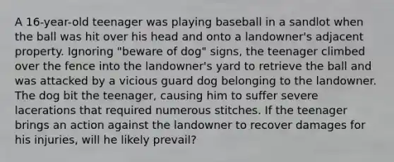 A 16-year-old teenager was playing baseball in a sandlot when the ball was hit over his head and onto a landowner's adjacent property. Ignoring "beware of dog" signs, the teenager climbed over the fence into the landowner's yard to retrieve the ball and was attacked by a vicious guard dog belonging to the landowner. The dog bit the teenager, causing him to suffer severe lacerations that required numerous stitches. If the teenager brings an action against the landowner to recover damages for his injuries, will he likely prevail?