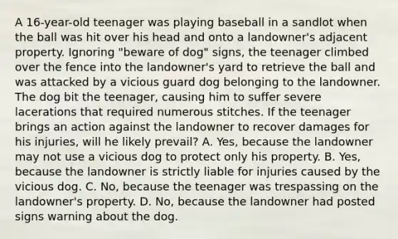 A 16-year-old teenager was playing baseball in a sandlot when the ball was hit over his head and onto a landowner's adjacent property. Ignoring "beware of dog" signs, the teenager climbed over the fence into the landowner's yard to retrieve the ball and was attacked by a vicious guard dog belonging to the landowner. The dog bit the teenager, causing him to suffer severe lacerations that required numerous stitches. If the teenager brings an action against the landowner to recover damages for his injuries, will he likely prevail? A. Yes, because the landowner may not use a vicious dog to protect only his property. B. Yes, because the landowner is strictly liable for injuries caused by the vicious dog. C. No, because the teenager was trespassing on the landowner's property. D. No, because the landowner had posted signs warning about the dog.