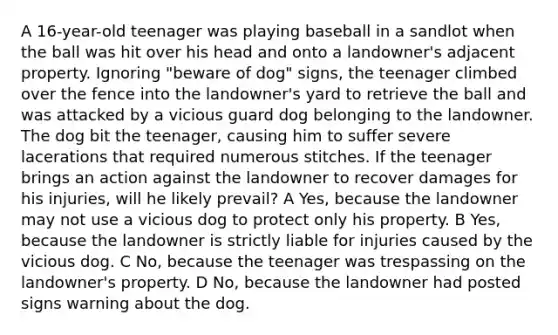 A 16-year-old teenager was playing baseball in a sandlot when the ball was hit over his head and onto a landowner's adjacent property. Ignoring "beware of dog" signs, the teenager climbed over the fence into the landowner's yard to retrieve the ball and was attacked by a vicious guard dog belonging to the landowner. The dog bit the teenager, causing him to suffer severe lacerations that required numerous stitches. If the teenager brings an action against the landowner to recover damages for his injuries, will he likely prevail? A Yes, because the landowner may not use a vicious dog to protect only his property. B Yes, because the landowner is strictly liable for injuries caused by the vicious dog. C No, because the teenager was trespassing on the landowner's property. D No, because the landowner had posted signs warning about the dog.