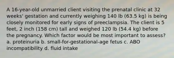 A 16-year-old unmarried client visiting the prenatal clinic at 32 weeks' gestation and currently weighing 140 lb (63.5 kg) is being closely monitored for early signs of preeclampsia. The client is 5 feet, 2 inch (158 cm) tall and weighed 120 lb (54.4 kg) before the pregnancy. Which factor would be most important to assess? a. proteinuria b. small-for-gestational-age fetus c. ABO incompatibility d. fluid intake