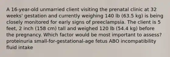 A 16-year-old unmarried client visiting the prenatal clinic at 32 weeks' gestation and currently weighing 140 lb (63.5 kg) is being closely monitored for early signs of preeclampsia. The client is 5 feet, 2 inch (158 cm) tall and weighed 120 lb (54.4 kg) before the pregnancy. Which factor would be most important to assess? proteinuria small-for-gestational-age fetus ABO incompatibility fluid intake