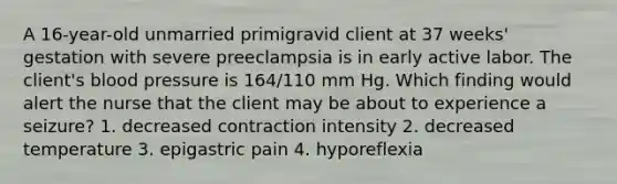 A 16-year-old unmarried primigravid client at 37 weeks' gestation with severe preeclampsia is in early active labor. The client's blood pressure is 164/110 mm Hg. Which finding would alert the nurse that the client may be about to experience a seizure? 1. decreased contraction intensity 2. decreased temperature 3. epigastric pain 4. hyporeflexia