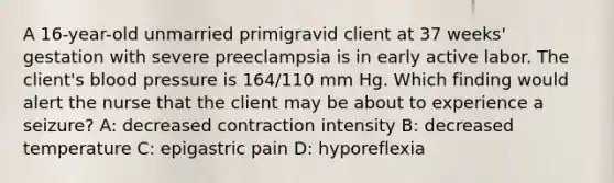 A 16-year-old unmarried primigravid client at 37 weeks' gestation with severe preeclampsia is in early active labor. The client's blood pressure is 164/110 mm Hg. Which finding would alert the nurse that the client may be about to experience a seizure? A: decreased contraction intensity B: decreased temperature C: epigastric pain D: hyporeflexia