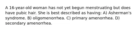 A 16-year-old woman has not yet begun menstruating but does have pubic hair. She is best described as having: A) Asherman's syndrome. B) oligomenorrhea. C) primary amenorrhea. D) secondary amenorrhea.