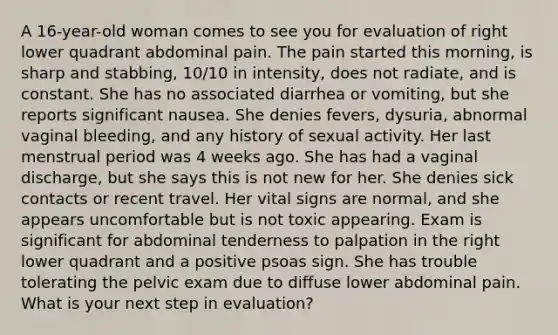 A 16-year-old woman comes to see you for evaluation of right lower quadrant abdominal pain. The pain started this morning, is sharp and stabbing, 10/10 in intensity, does not radiate, and is constant. She has no associated diarrhea or vomiting, but she reports significant nausea. She denies fevers, dysuria, abnormal vaginal bleeding, and any history of sexual activity. Her last menstrual period was 4 weeks ago. She has had a vaginal discharge, but she says this is not new for her. She denies sick contacts or recent travel. Her vital signs are normal, and she appears uncomfortable but is not toxic appearing. Exam is significant for abdominal tenderness to palpation in the right lower quadrant and a positive psoas sign. She has trouble tolerating the pelvic exam due to diffuse lower abdominal pain. What is your next step in evaluation?