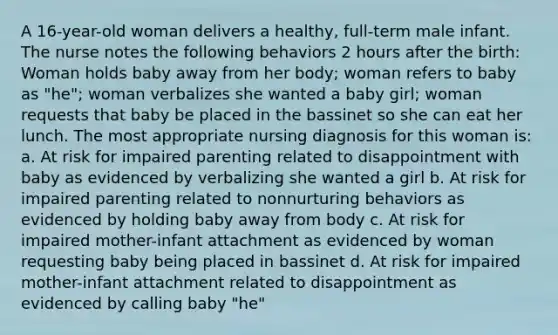 A 16-year-old woman delivers a healthy, full-term male infant. The nurse notes the following behaviors 2 hours after the birth: Woman holds baby away from her body; woman refers to baby as "he"; woman verbalizes she wanted a baby girl; woman requests that baby be placed in the bassinet so she can eat her lunch. The most appropriate nursing diagnosis for this woman is: a. At risk for impaired parenting related to disappointment with baby as evidenced by verbalizing she wanted a girl b. At risk for impaired parenting related to nonnurturing behaviors as evidenced by holding baby away from body c. At risk for impaired mother-infant attachment as evidenced by woman requesting baby being placed in bassinet d. At risk for impaired mother-infant attachment related to disappointment as evidenced by calling baby "he"