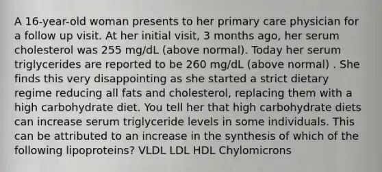 A 16-year-old woman presents to her primary care physician for a follow up visit. At her initial visit, 3 months ago, her serum cholesterol was 255 mg/dL (above normal). Today her serum triglycerides are reported to be 260 mg/dL (above normal) . She finds this very disappointing as she started a strict dietary regime reducing all fats and cholesterol, replacing them with a high carbohydrate diet. You tell her that high carbohydrate diets can increase serum triglyceride levels in some individuals. This can be attributed to an increase in the synthesis of which of the following lipoproteins? VLDL LDL HDL Chylomicrons