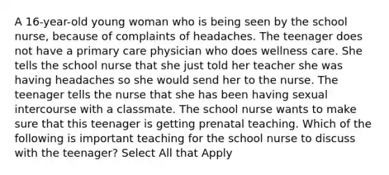 A 16-year-old young woman who is being seen by the school nurse, because of complaints of headaches. The teenager does not have a primary care physician who does wellness care. She tells the school nurse that she just told her teacher she was having headaches so she would send her to the nurse. The teenager tells the nurse that she has been having sexual intercourse with a classmate. The school nurse wants to make sure that this teenager is getting prenatal teaching. Which of the following is important teaching for the school nurse to discuss with the teenager? Select All that Apply