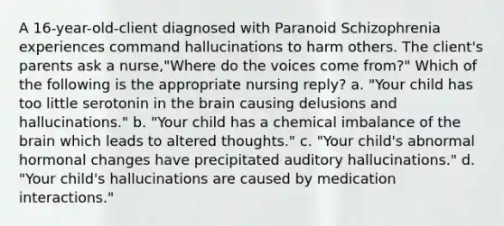 A 16-year-old-client diagnosed with Paranoid Schizophrenia experiences command hallucinations to harm others. The client's parents ask a nurse,"Where do the voices come from?" Which of the following is the appropriate nursing reply? a. "Your child has too little serotonin in the brain causing delusions and hallucinations." b. "Your child has a chemical imbalance of the brain which leads to altered thoughts." c. "Your child's abnormal hormonal changes have precipitated auditory hallucinations." d. "Your child's hallucinations are caused by medication interactions."