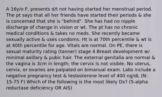 A 16y/o F, presents d/t not having started her menstrual period. The pt says that all her friends have started their periods & she is concerned that she is "behind". She has had no nipple discharge of change in vision or wt. The pt has no chronic medical conditions & takes no meds. She recently became sexually active & uses condoms. Ht is at 70th percentile & wt is at 40th percentile for age. Vitals are normal. On PE, there is sexual maturity rating (tanner) stage 4 Breast development w/ minimal axillary & pubic hair. The external genitalia are normal & the vagina is 3cm in length; the cervix is not visible. No uterus, cervix, or ovaries are palpated on bimanual exam. Labs include a negative pregnancy test & testosterone level of 400 ng/dL (N: 15-75 F) Which of the following is the most likely Dx? (5-alpha reductase deficiency OR AIS)