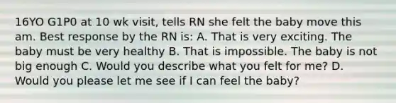 16YO G1P0 at 10 wk visit, tells RN she felt the baby move this am. Best response by the RN is: A. That is very exciting. The baby must be very healthy B. That is impossible. The baby is not big enough C. Would you describe what you felt for me? D. Would you please let me see if I can feel the baby?