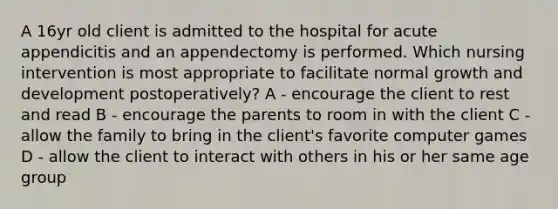 A 16yr old client is admitted to the hospital for acute appendicitis and an appendectomy is performed. Which nursing intervention is most appropriate to facilitate normal growth and development postoperatively? A - encourage the client to rest and read B - encourage the parents to room in with the client C - allow the family to bring in the client's favorite computer games D - allow the client to interact with others in his or her same age group