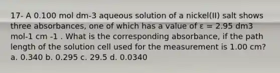 17- A 0.100 mol dm-3 aqueous solution of a nickel(II) salt shows three absorbances, one of which has a value of ε = 2.95 dm3 mol-1 cm -1 . What is the corresponding absorbance, if the path length of the solution cell used for the measurement is 1.00 cm? a. 0.340 b. 0.295 c. 29.5 d. 0.0340