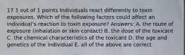 17 1 out of 1 points Individuals react differently to toxin exposures. Which of the following factors could affect an individual's reaction to toxin exposure? Answers: A. the route of exposure (inhalation or skin contact) B. the dose of the toxicant C. the chemical characteristics of the toxicant D. the age and genetics of the individual E. all of the above are correct