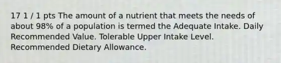 17 1 / 1 pts The amount of a nutrient that meets the needs of about 98% of a population is termed the Adequate Intake. Daily Recommended Value. Tolerable Upper Intake Level. Recommended Dietary Allowance.