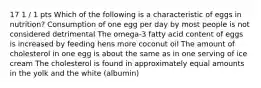 17 1 / 1 pts Which of the following is a characteristic of eggs in nutrition? Consumption of one egg per day by most people is not considered detrimental The omega-3 fatty acid content of eggs is increased by feeding hens more coconut oil The amount of cholesterol in one egg is about the same as in one serving of ice cream The cholesterol is found in approximately equal amounts in the yolk and the white (albumin)