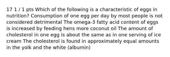 17 1 / 1 pts Which of the following is a characteristic of eggs in nutrition? Consumption of one egg per day by most people is not considered detrimental The omega-3 fatty acid content of eggs is increased by feeding hens more coconut oil The amount of cholesterol in one egg is about the same as in one serving of ice cream The cholesterol is found in approximately equal amounts in the yolk and the white (albumin)