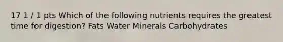 17 1 / 1 pts Which of the following nutrients requires the greatest time for digestion? Fats Water Minerals Carbohydrates