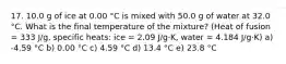 17. 10.0 g of ice at 0.00 °C is mixed with 50.0 g of water at 32.0 °C. What is the final temperature of the mixture? (Heat of fusion = 333 J/g, specific heats: ice = 2.09 J/g·K, water = 4.184 J/g·K) a) -4.59 °C b) 0.00 °C c) 4.59 °C d) 13.4 °C e) 23.8 °C