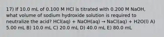 17) If 10.0 mL of 0.100 M HCl is titrated with 0.200 M NaOH, what volume of sodium hydroxide solution is required to neutralize the acid? HCl(aq) + NaOH(aq) → NaCl(aq) + H2O(l) A) 5.00 mL B) 10.0 mL C) 20.0 mL D) 40.0 mL E) 80.0 mL