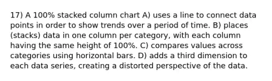 17) A 100% stacked column chart A) uses a line to connect data points in order to show trends over a period of time. B) places (stacks) data in one column per category, with each column having the same height of 100%. C) compares values across categories using horizontal bars. D) adds a third dimension to each data series, creating a distorted perspective of the data.