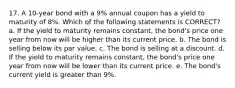 17. A 10-year bond with a 9% annual coupon has a yield to maturity of 8%. Which of the following statements is CORRECT? a. If the yield to maturity remains constant, the bond's price one year from now will be higher than its current price. b. The bond is selling below its par value. c. The bond is selling at a discount. d. If the yield to maturity remains constant, the bond's price one year from now will be lower than its current price. e. The bond's current yield is greater than 9%.