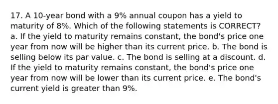 17. A 10-year bond with a 9% annual coupon has a yield to maturity of 8%. Which of the following statements is CORRECT? a. If the yield to maturity remains constant, the bond's price one year from now will be higher than its current price. b. The bond is selling below its par value. c. The bond is selling at a discount. d. If the yield to maturity remains constant, the bond's price one year from now will be lower than its current price. e. The bond's current yield is greater than 9%.