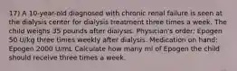 17) A 10-year-old diagnosed with chronic renal failure is seen at the dialysis center for dialysis treatment three times a week. The child weighs 35 pounds after dialysis. Physician's order: Epogen 50 U/kg three times weekly after dialysis. Medication on hand: Epogen 2000 U/mL Calculate how many ml of Epogen the child should receive three times a week.